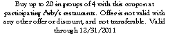 Text Box: Buy up to 20 in groups of 4 with this coupon at participating Arby�s restaurants.  Offer is not valid with any other offer or discount, and not transferable.  Valid through 12/31/2011