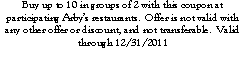 Text Box: Buy up to 10 in groups of 2 with this coupon at participating Arby�s restaurants.  Offer is not valid with any other offer or discount, and not transferable.  Valid through 12/31/2011